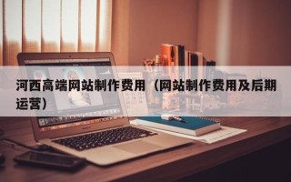 兴安盟河西高端网站制作费用（网站制作费用及后期运营）