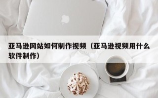 兴安盟亚马逊网站如何制作视频（亚马逊视频用什么软件制作）